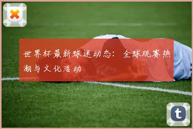 世界杯最新球迷动态:全球观赛热潮与文化活动