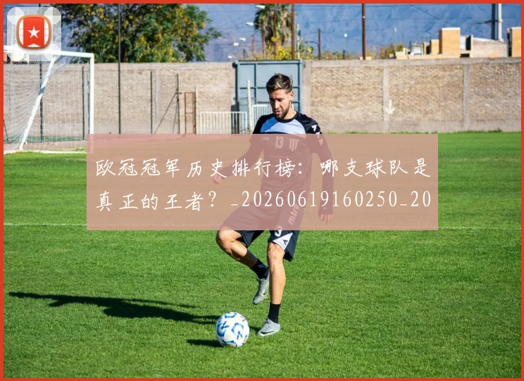 欧冠冠军历史排行榜:哪支球队是真正的王者?_20260619160250_20260707150319_20260801161840