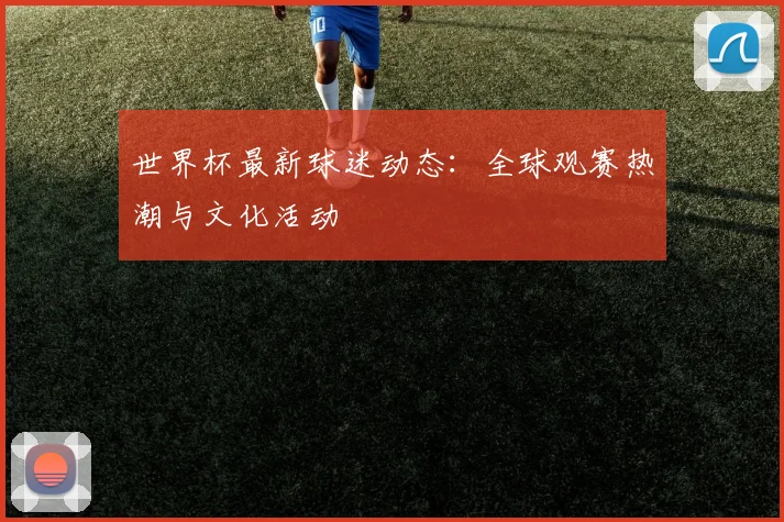 世界杯最新球迷动态：全球观赛热潮与文化活动
