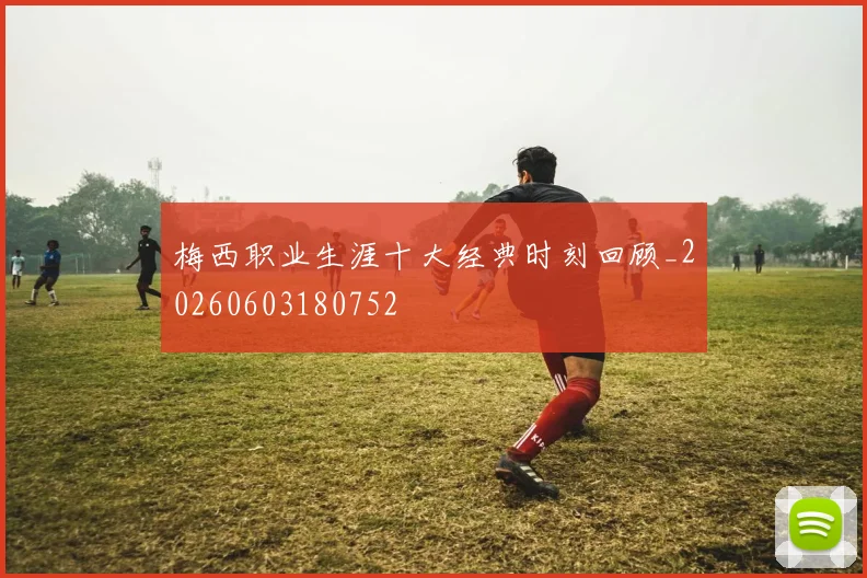 梅西职业生涯十大经典时刻回顾_20260603180752