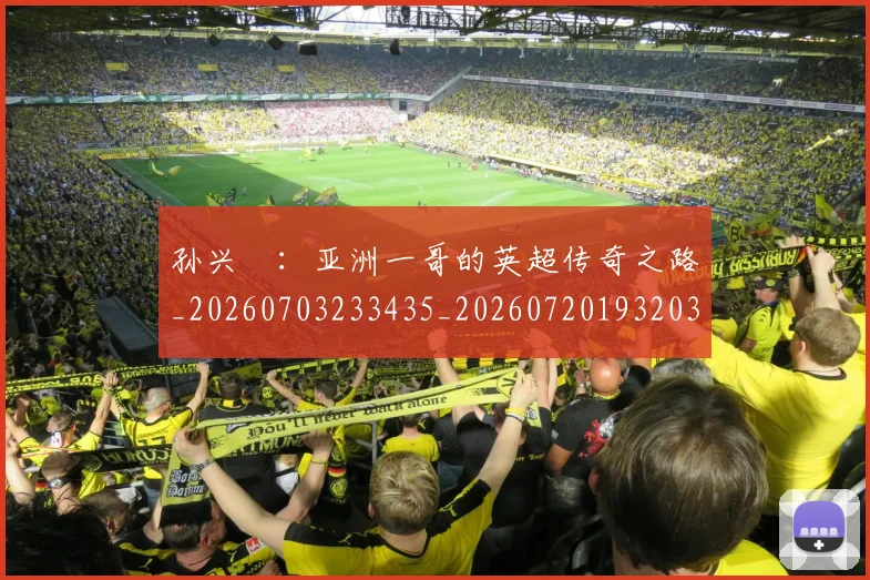 孙兴慜:亚洲一哥的英超传奇之路_20260703233435_20260720193203