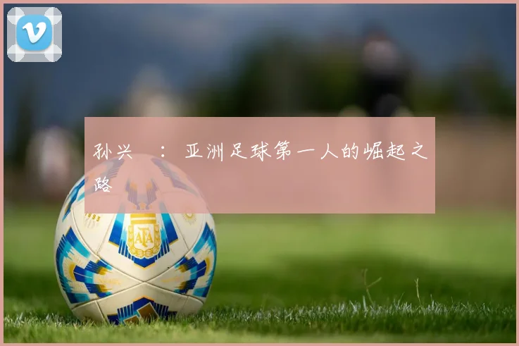 孙兴慜：亚洲足球第一人的崛起之路