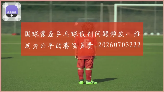 国球蒙羞乒乓球裁判问题频发，谁该为公平的赛场负责_20260703222826
