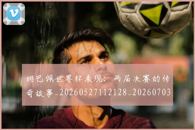 姆巴佩世界杯表现:两届决赛的传奇故事_20260527112128_20260703231308