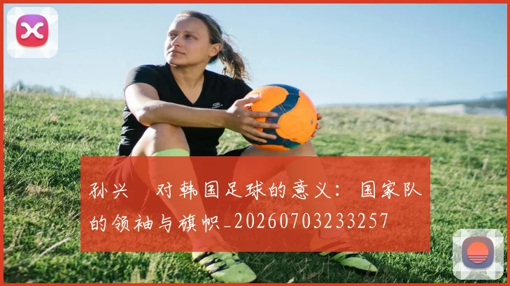 孙兴慜对韩国足球的意义:国家队的领袖与旗帜_20260703233257