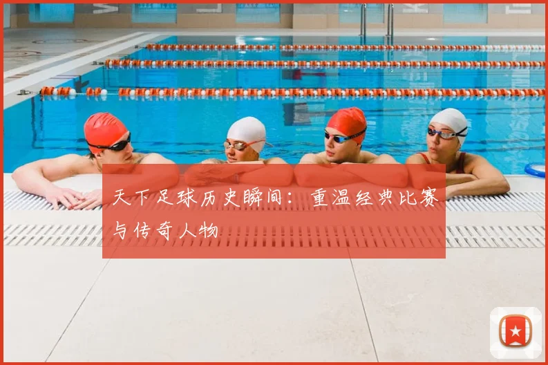 天下足球历史瞬间:重温经典比赛与传奇人物