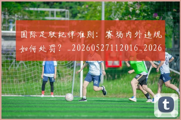 国际足联纪律准则：赛场内外违规如何处罚？_20260527112016_20260703225137