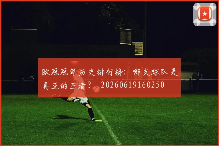 欧冠冠军历史排行榜:哪支球队是真正的王者?_20260619160250