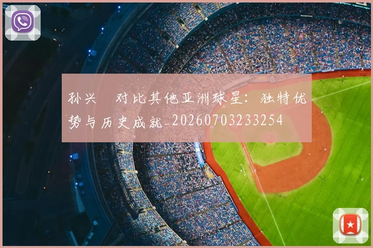 孙兴慜对比其他亚洲球星:独特优势与历史成就_20260703233254