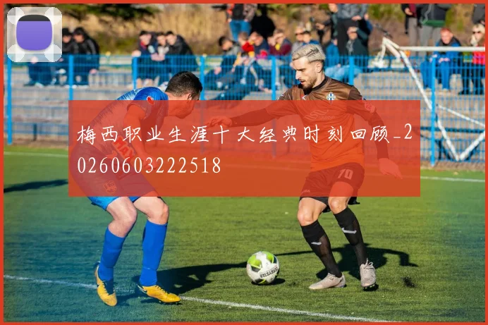 梅西职业生涯十大经典时刻回顾_20260603222518