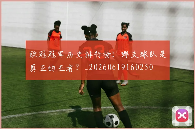 欧冠冠军历史排行榜:哪支球队是真正的王者?_20260619160250